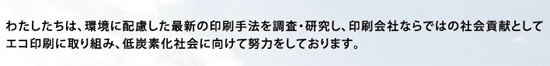 わたしたちは、環境に配慮した最新の印刷手法を調査･研究し、印刷会社ならではの社会貢献としてエコ印刷に取り組み、低炭素化社会に向けて努力をしております。