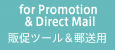 for Promotion & Direct Mail 販促ツール＆
郵送用